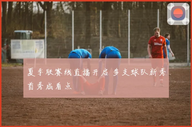 夏季联赛线直播开启 多支球队新秀首秀成看点