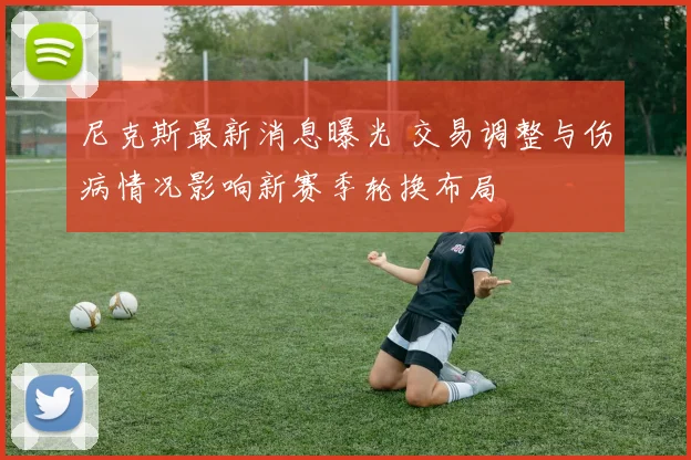 尼克斯最新消息曝光 交易调整与伤病情况影响新赛季轮换布局
