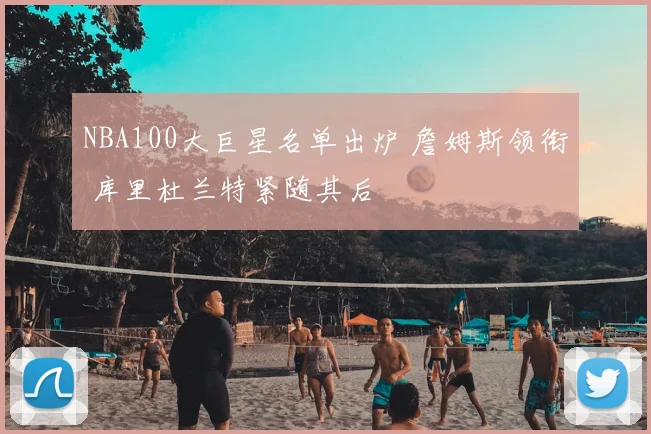 NBA100大巨星名单出炉 詹姆斯领衔 库里杜兰特紧随其后