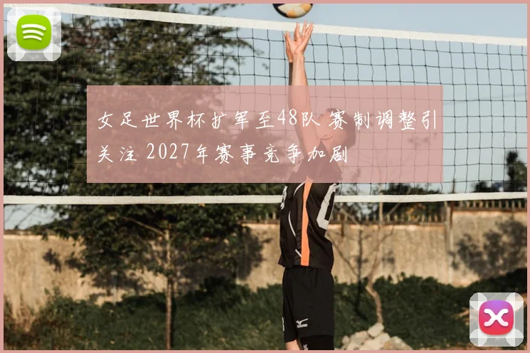女足世界杯扩军至48队 赛制调整引关注 2027年赛事竞争加剧